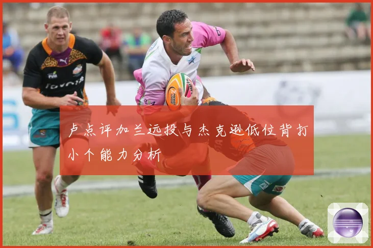 卢点评加兰远投与杰克逊低位背打小个能力分析