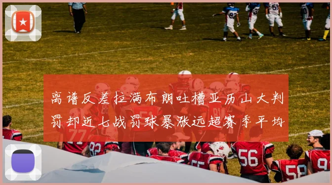 离谱反差拉满布朗吐槽亚历山大判罚却近七战罚球暴涨远超赛季平均引热议