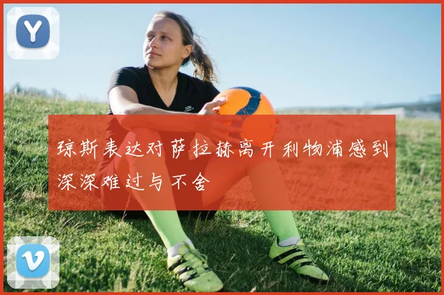 琼斯表达对萨拉赫离开利物浦感到深深难过与不舍