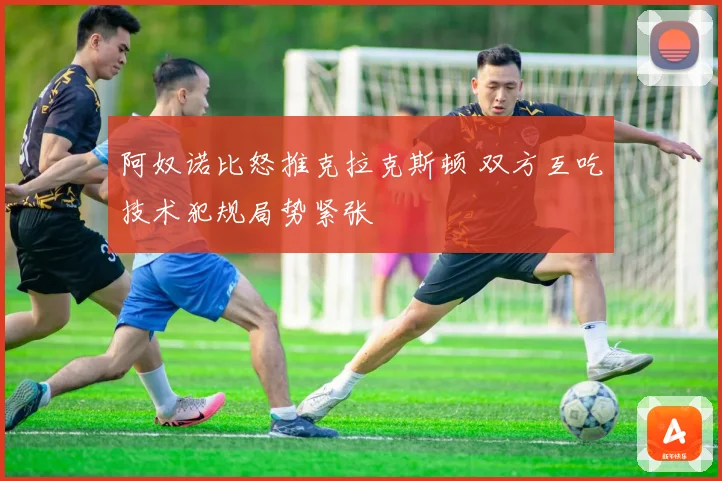 阿奴诺比怒推克拉克斯顿 双方互吃技术犯规局势紧张