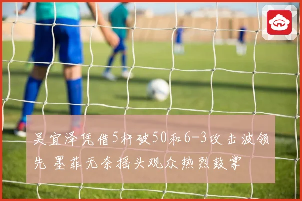 吴宜泽凭借5杆破50和6-3攻击波领先 墨菲无奈摇头观众热烈鼓掌
