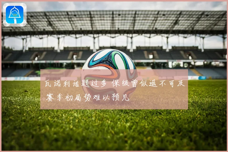 瓦诺利话题过多 保级曾似遥不可及 赛季初局势难以预见