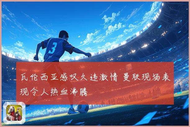瓦伦西亚感叹久违激情 曼联现场表现令人热血沸腾