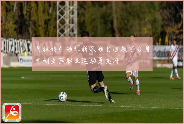 普拉姆引领AI新风潮打造数字分身开创女篮职业运动员先河