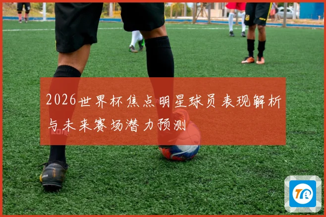 2026世界杯焦点明星球员表现解析与未来赛场潜力预测
