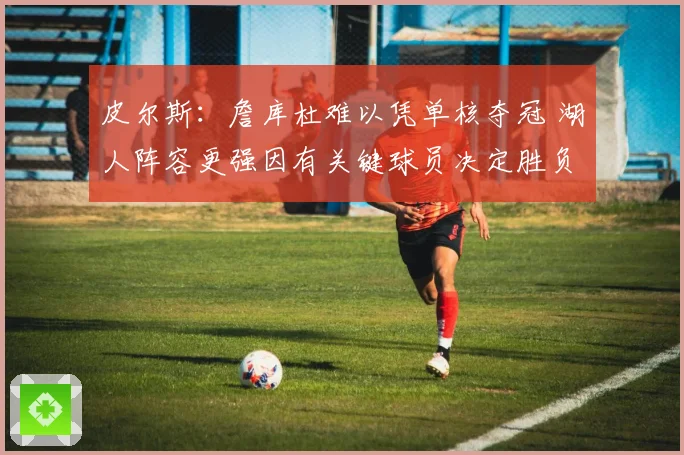 皮尔斯：詹库杜难以凭单核夺冠 湖人阵容更强因有关键球员决定胜负