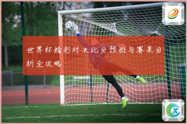 世界杯精彩对决比分预测与赛果分析全攻略