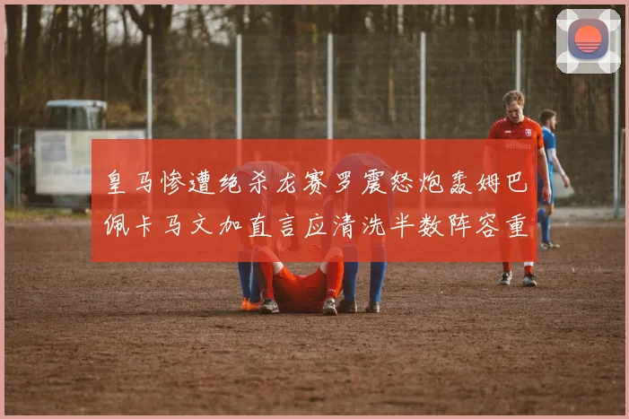 皇马惨遭绝杀龙赛罗震怒炮轰姆巴佩卡马文加直言应清洗半数阵容重建球队格局